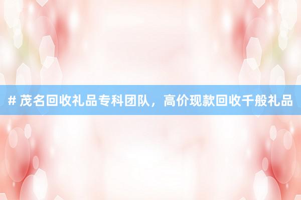 # 茂名回收礼品专科团队，高价现款回收千般礼品