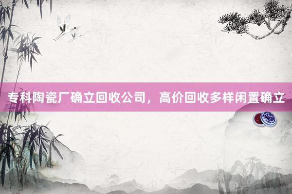 专科陶瓷厂确立回收公司，高价回收多样闲置确立