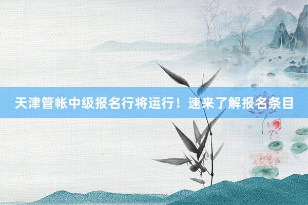 天津管帐中级报名行将运行！速来了解报名条目