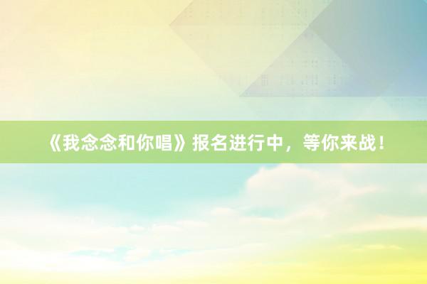 《我念念和你唱》报名进行中，等你来战！