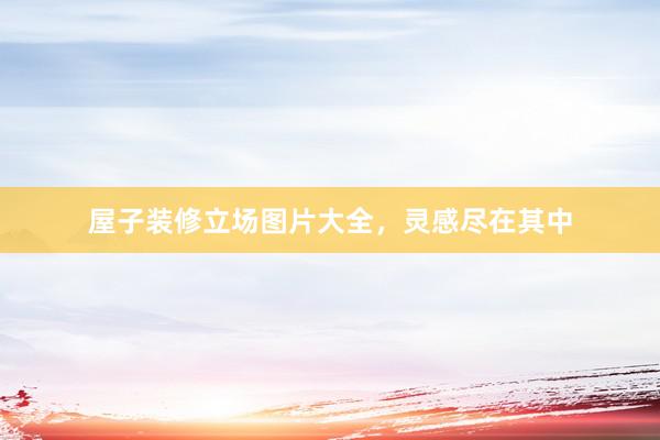 屋子装修立场图片大全，灵感尽在其中