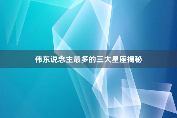 伟东说念主最多的三大星座揭秘