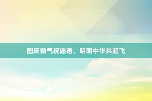 国庆霸气祝愿语，明朗中华共起飞