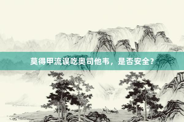 莫得甲流误吃奥司他韦，是否安全？