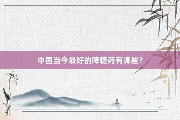 中国当今最好的降糖药有哪些？